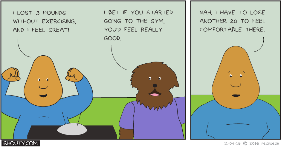 Shouty: I lost 20 pounds without exercising, and I feel great! Leonard: I bet if you started going to the gym, you'd feel really good. Shouty: Nah, I have to lose another 20 to feel comfortable there.